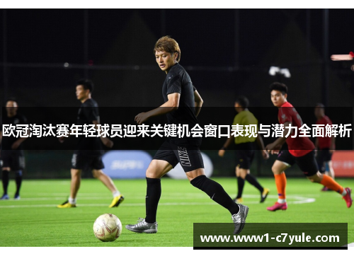 欧冠淘汰赛年轻球员迎来关键机会窗口表现与潜力全面解析 欧冠淘汰赛年轻球员迎来关键机会窗口表现与潜力全面解析