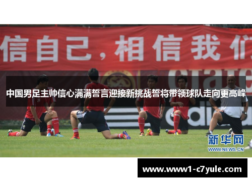 中国男足主帅信心满满誓言迎接新挑战誓将带领球队走向更高峰 中国男足主帅信心满满誓言迎接新挑战誓将带领球队走向更高峰