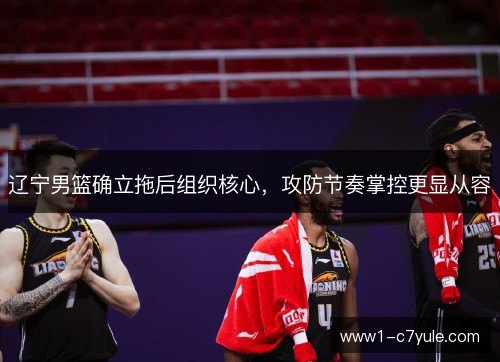 辽宁男篮确立拖后组织核心,攻防节奏掌控更显从容 辽宁男篮确立拖后组织核心,攻防节奏掌控更显从容